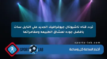 تردد قناة ناشيونال جيوغرافيك الجديد على النايل سات بأفضل جودة لعشاق الطبيعة ومغامراتها